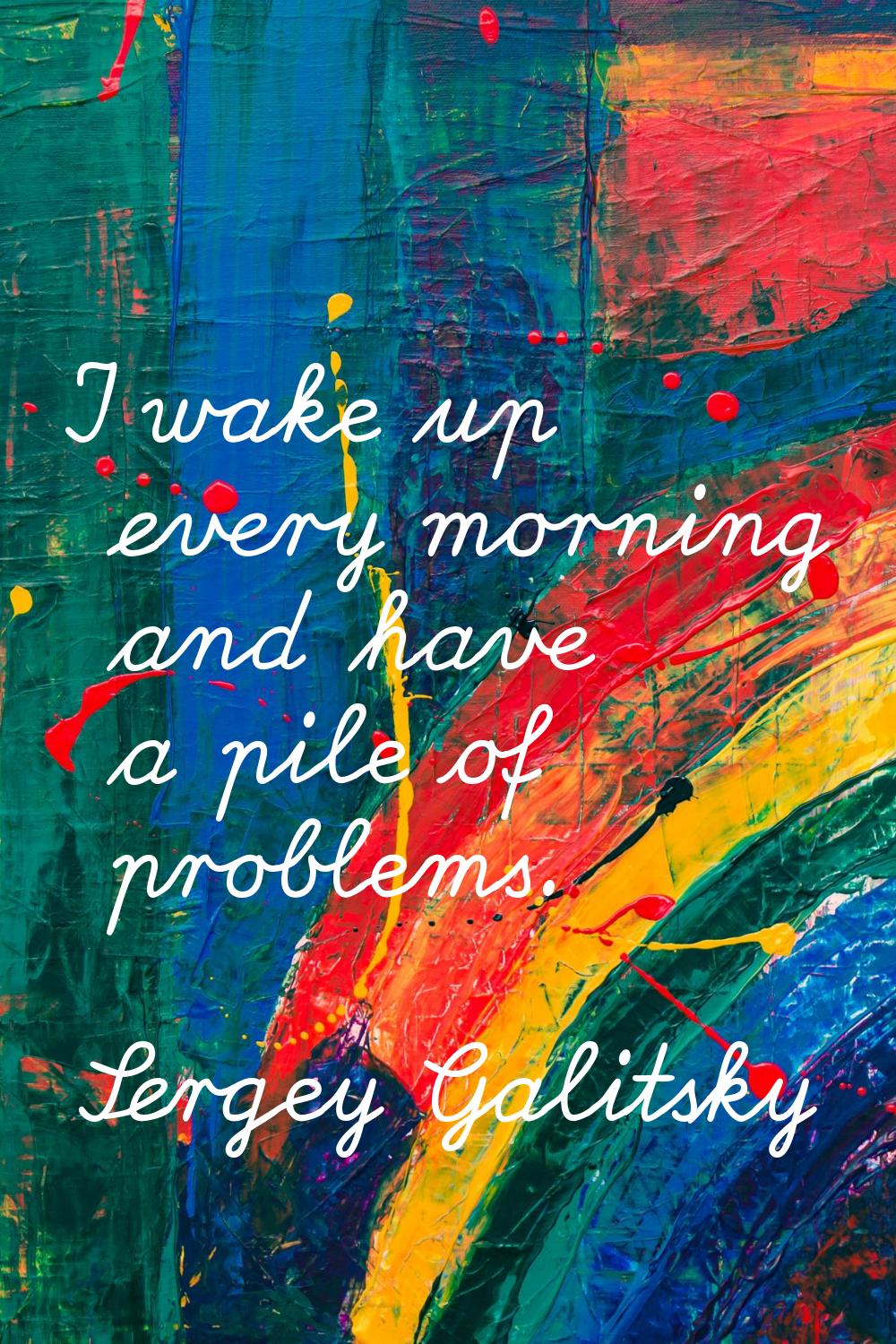 I wake up every morning and have a pile of problems.
