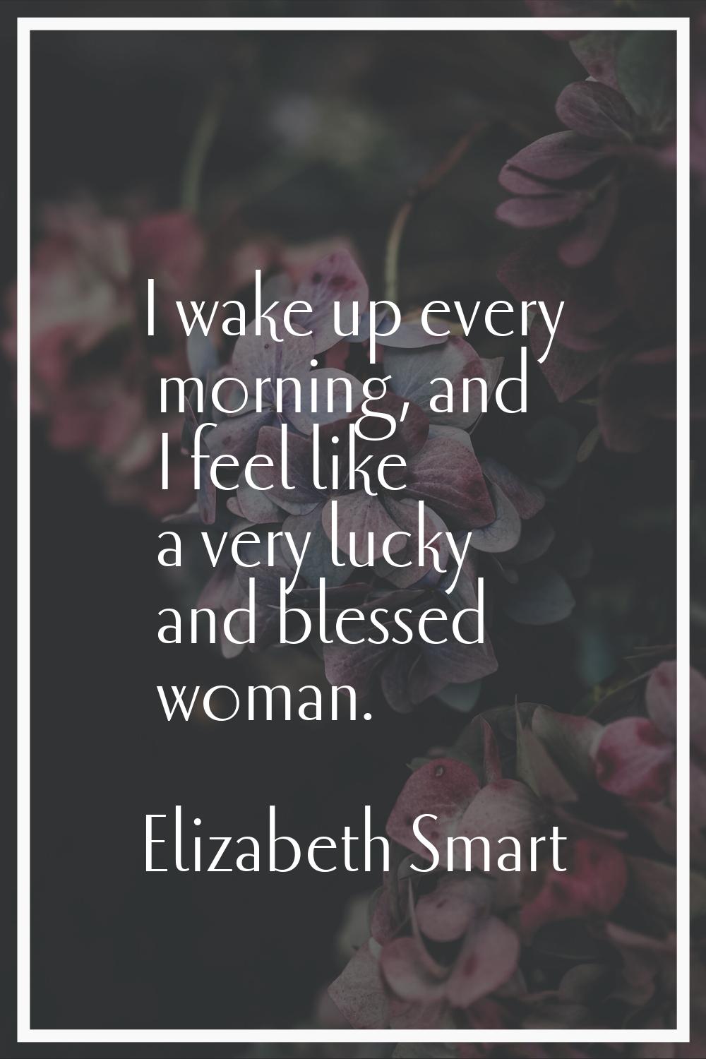 I wake up every morning, and I feel like a very lucky and blessed woman.