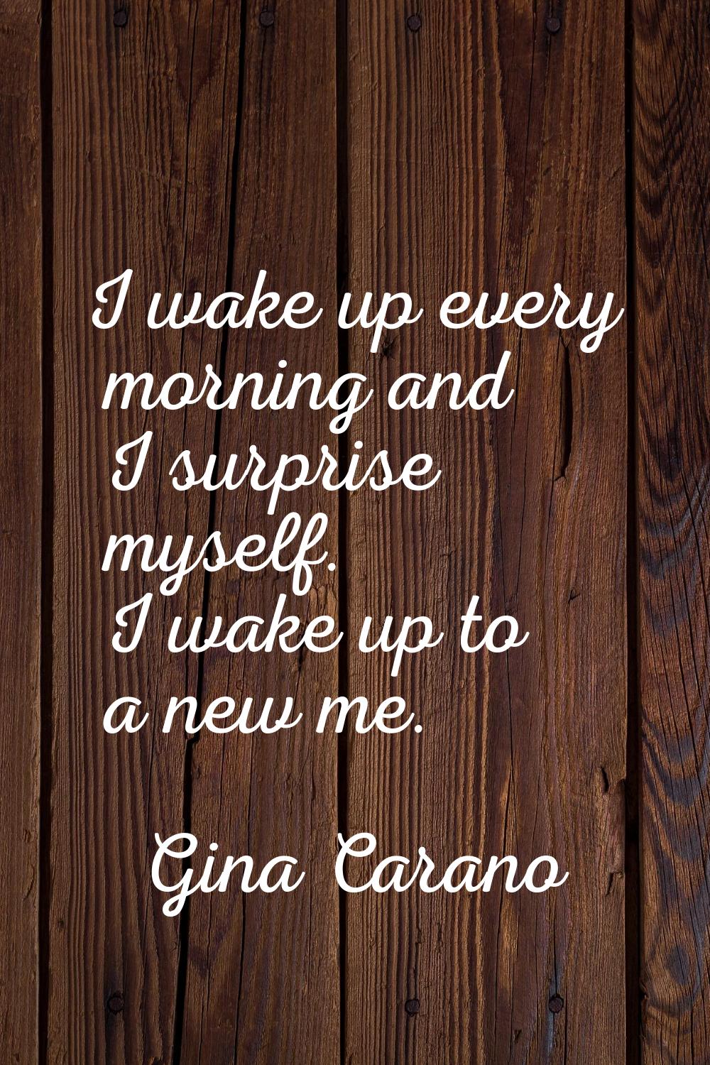 I wake up every morning and I surprise myself. I wake up to a new me.