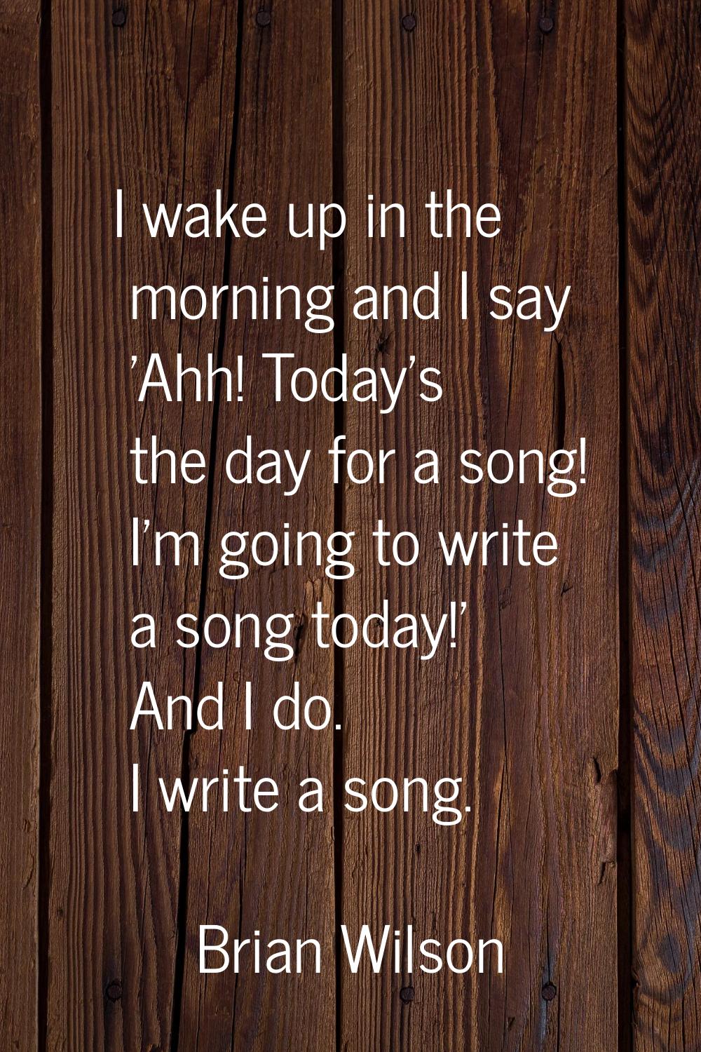 I wake up in the morning and I say 'Ahh! Today's the day for a song! I'm going to write a song toda