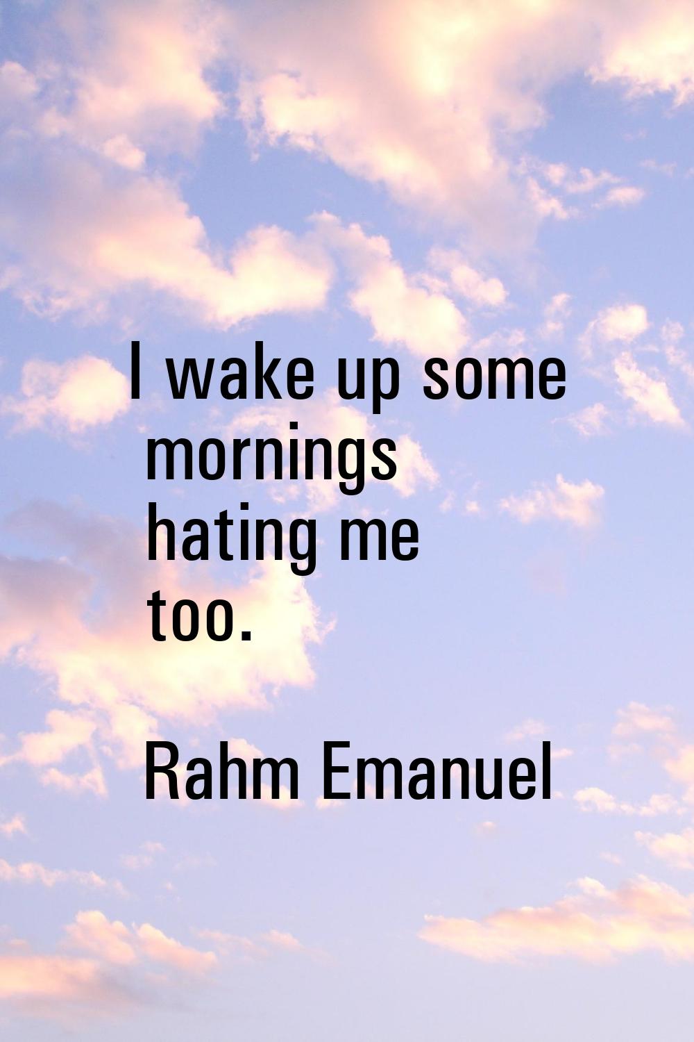 I wake up some mornings hating me too.