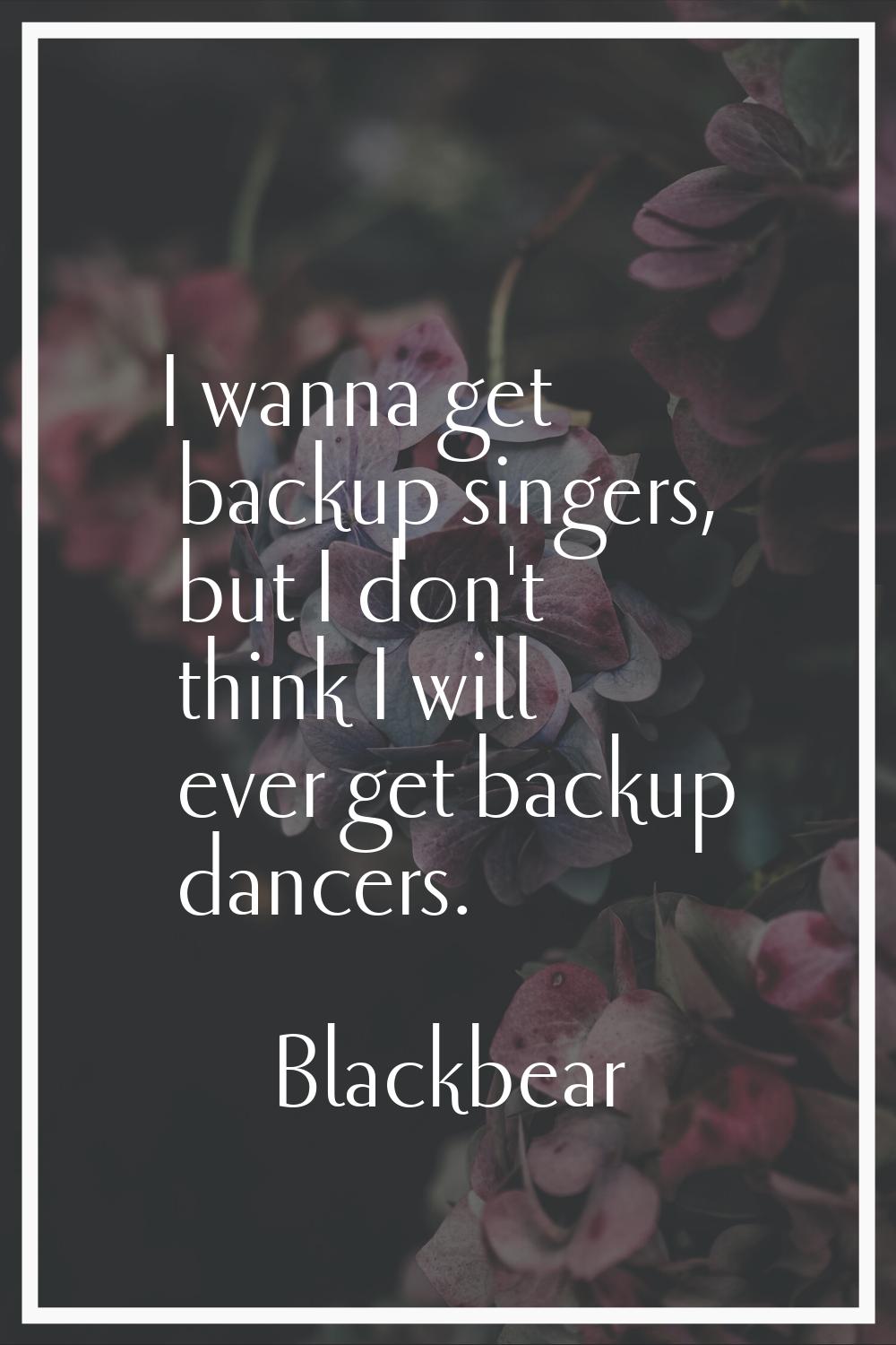 I wanna get backup singers, but I don't think I will ever get backup dancers.