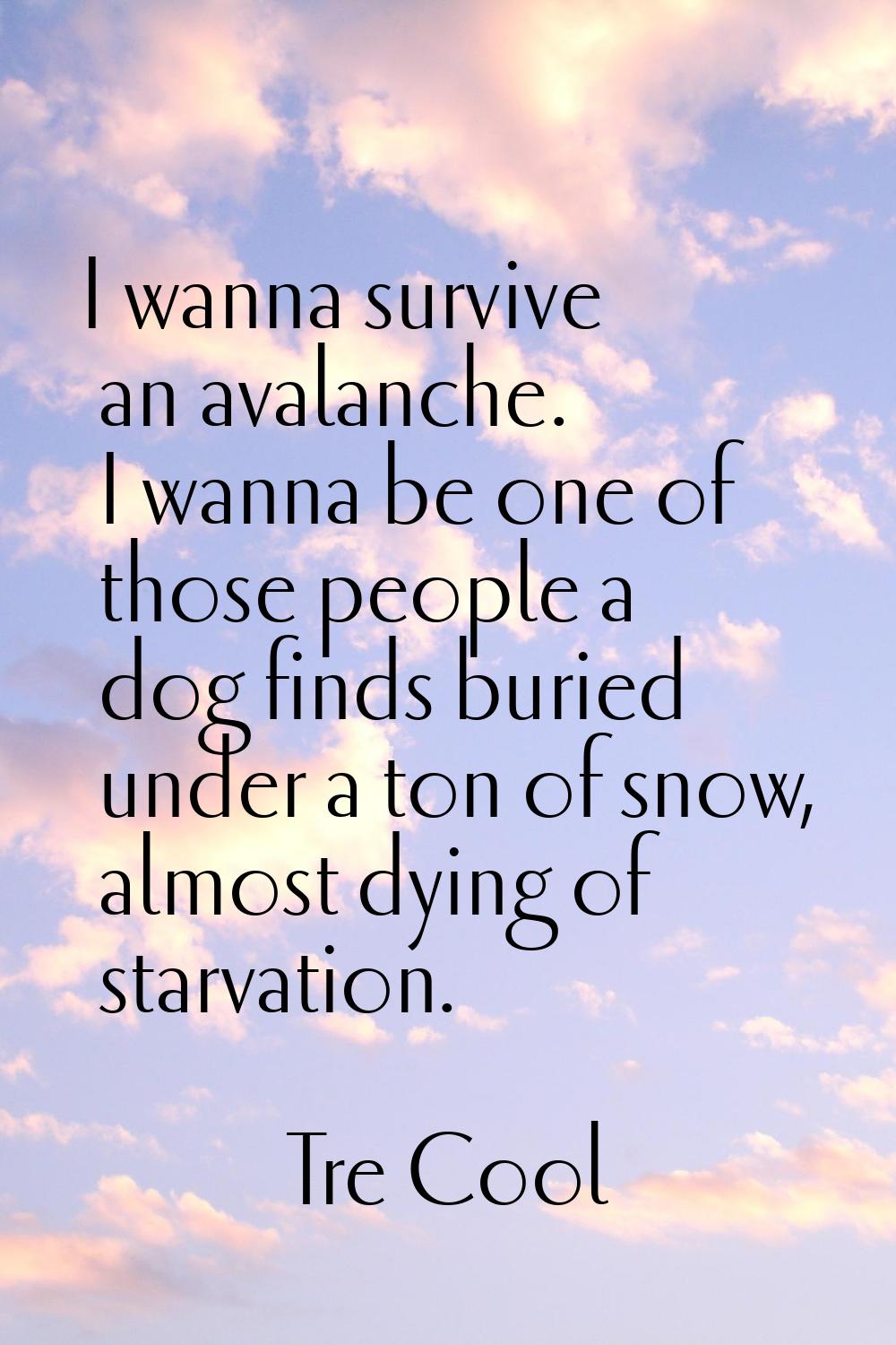 I wanna survive an avalanche. I wanna be one of those people a dog finds buried under a ton of snow