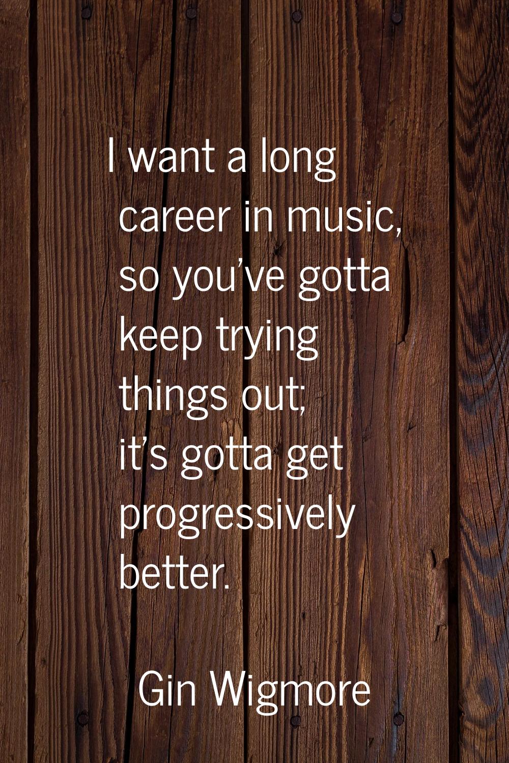 I want a long career in music, so you've gotta keep trying things out; it's gotta get progressively