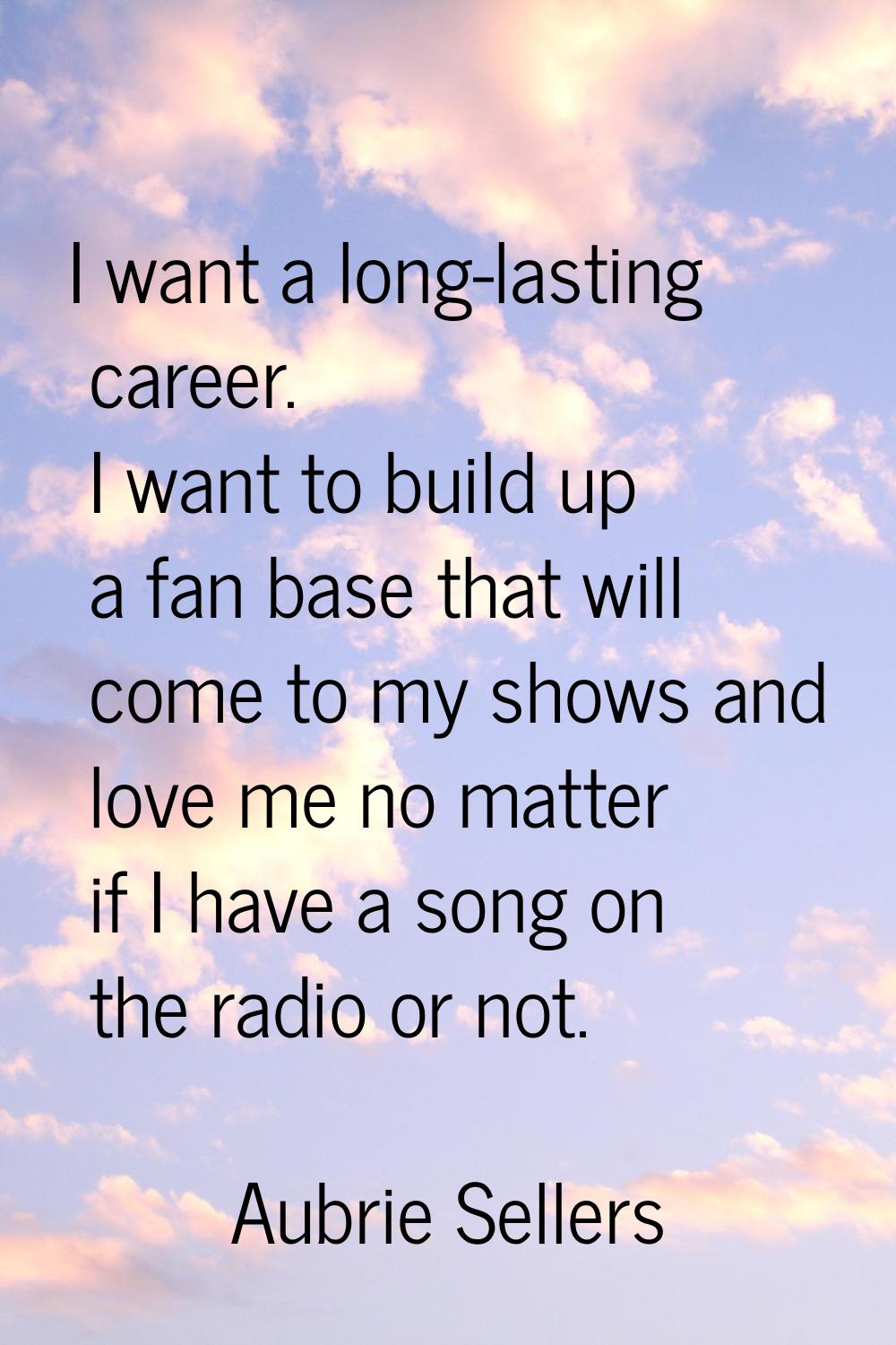 I want a long-lasting career. I want to build up a fan base that will come to my shows and love me 