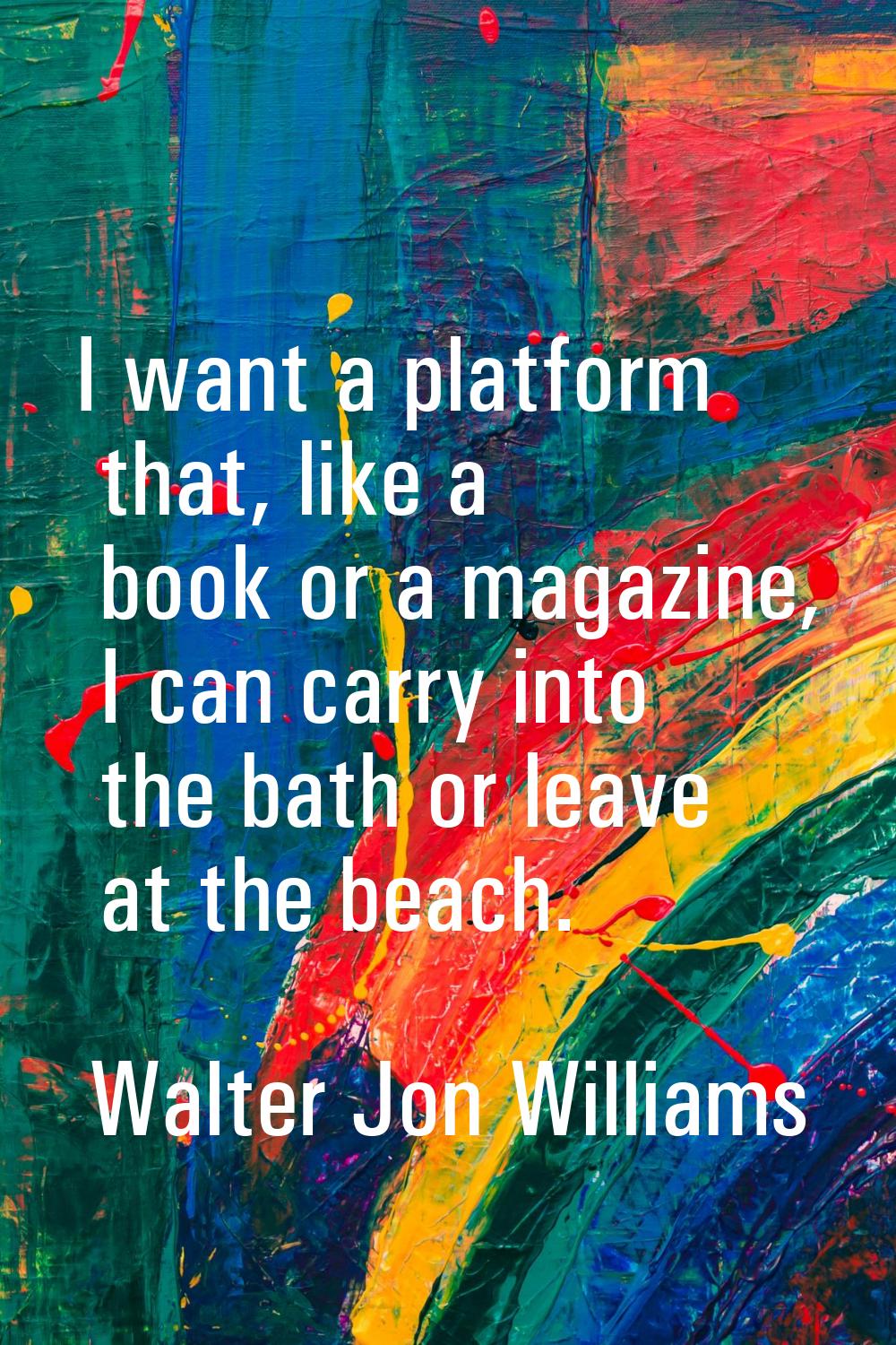 I want a platform that, like a book or a magazine, I can carry into the bath or leave at the beach.