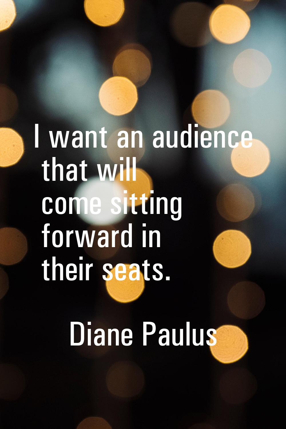 I want an audience that will come sitting forward in their seats.