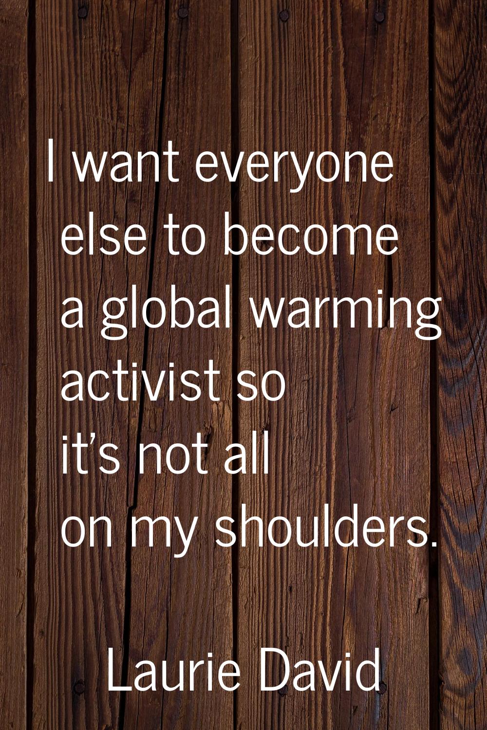 I want everyone else to become a global warming activist so it's not all on my shoulders.