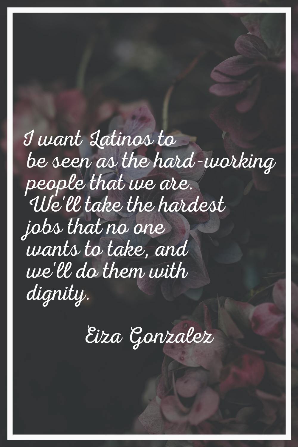I want Latinos to be seen as the hard-working people that we are. We'll take the hardest jobs that 