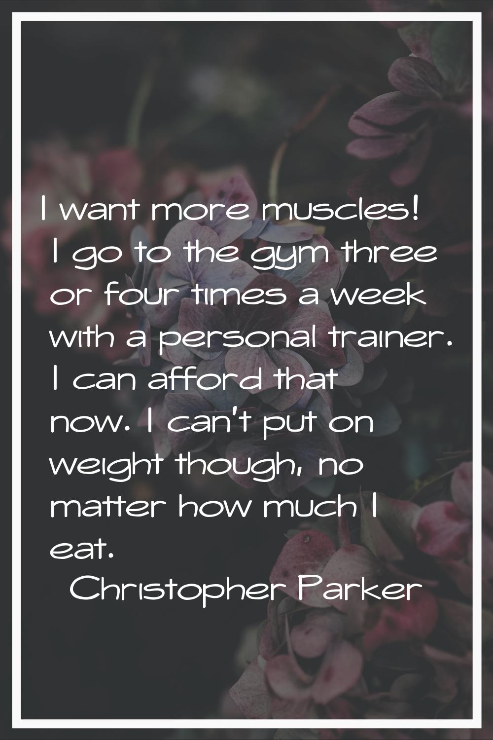 I want more muscles! I go to the gym three or four times a week with a personal trainer. I can affo