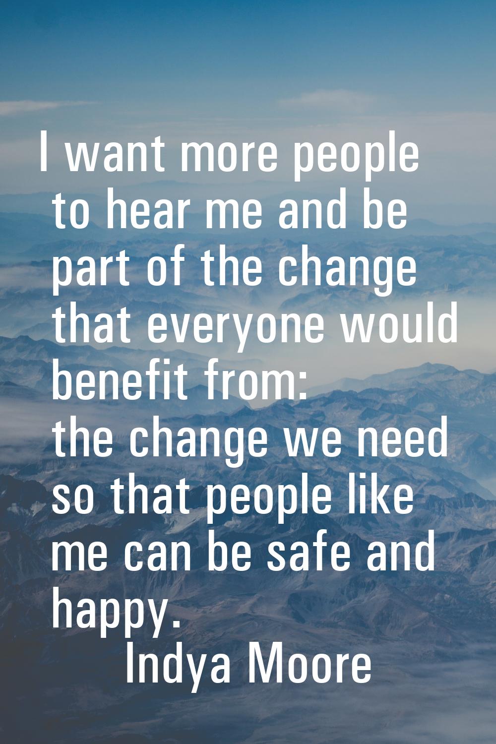 I want more people to hear me and be part of the change that everyone would benefit from: the chang