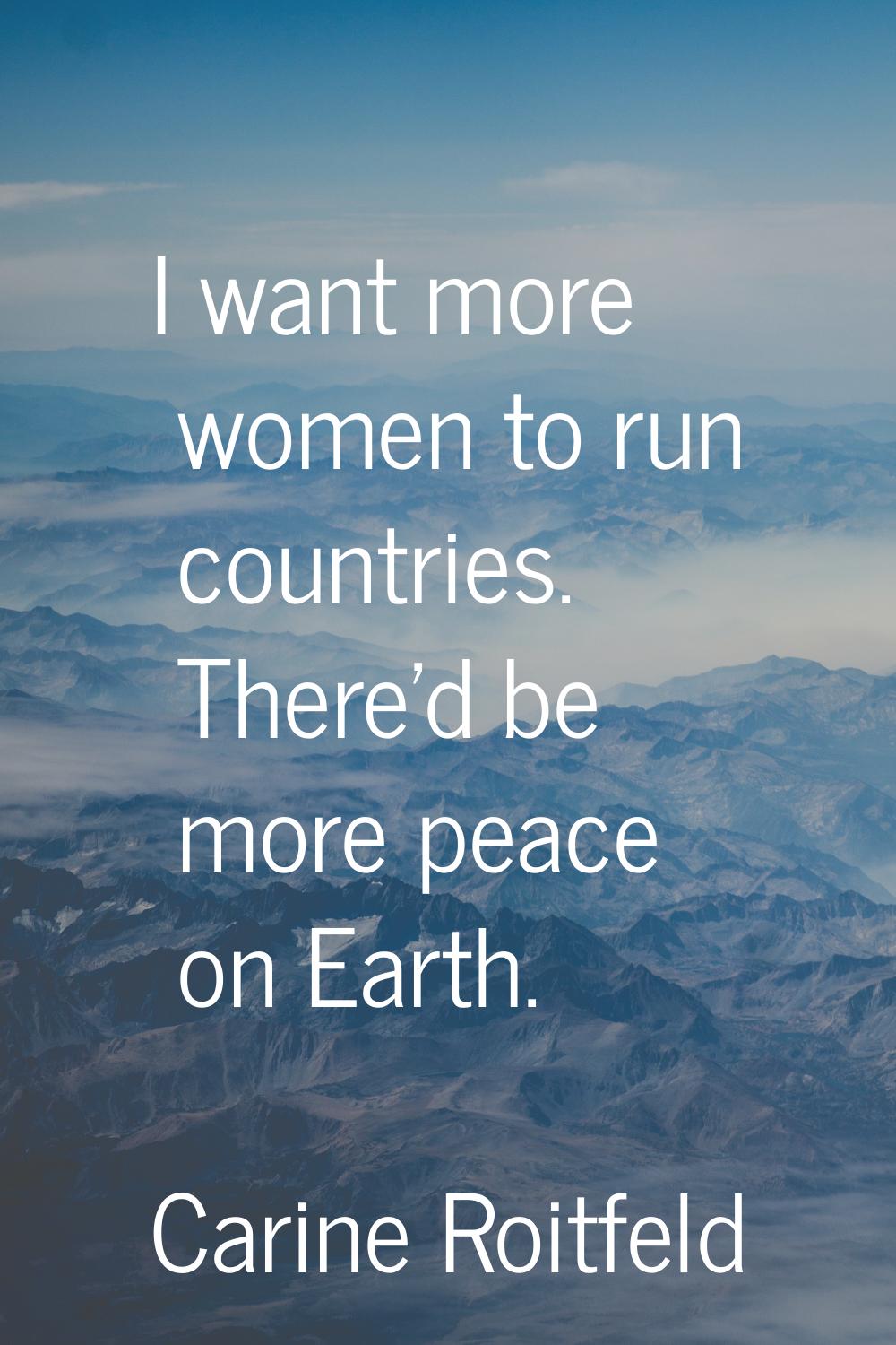 I want more women to run countries. There'd be more peace on Earth.