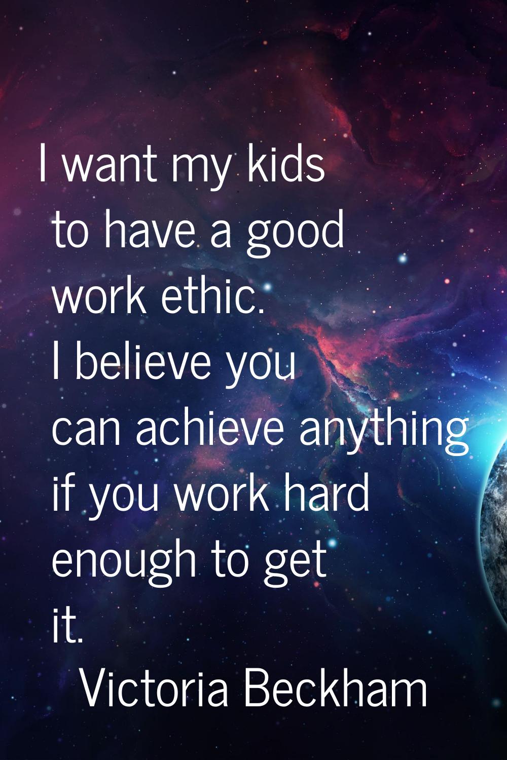 I want my kids to have a good work ethic. I believe you can achieve anything if you work hard enoug