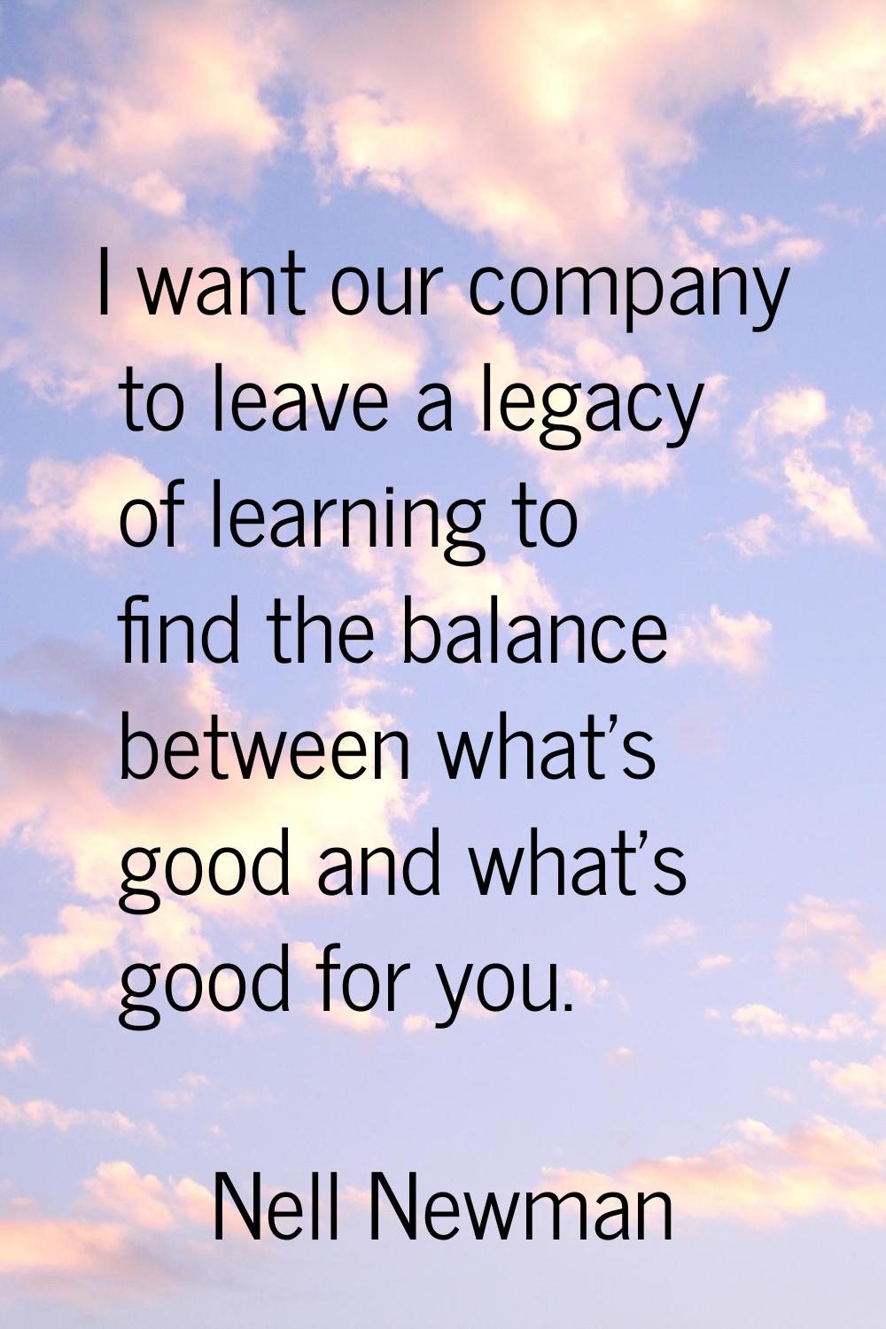 I want our company to leave a legacy of learning to find the balance between what's good and what's