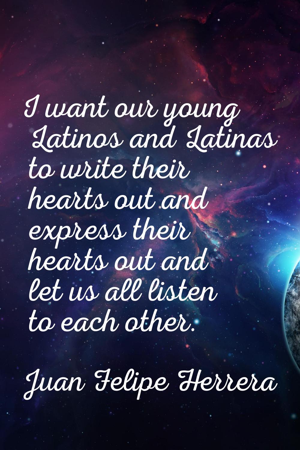 I want our young Latinos and Latinas to write their hearts out and express their hearts out and let