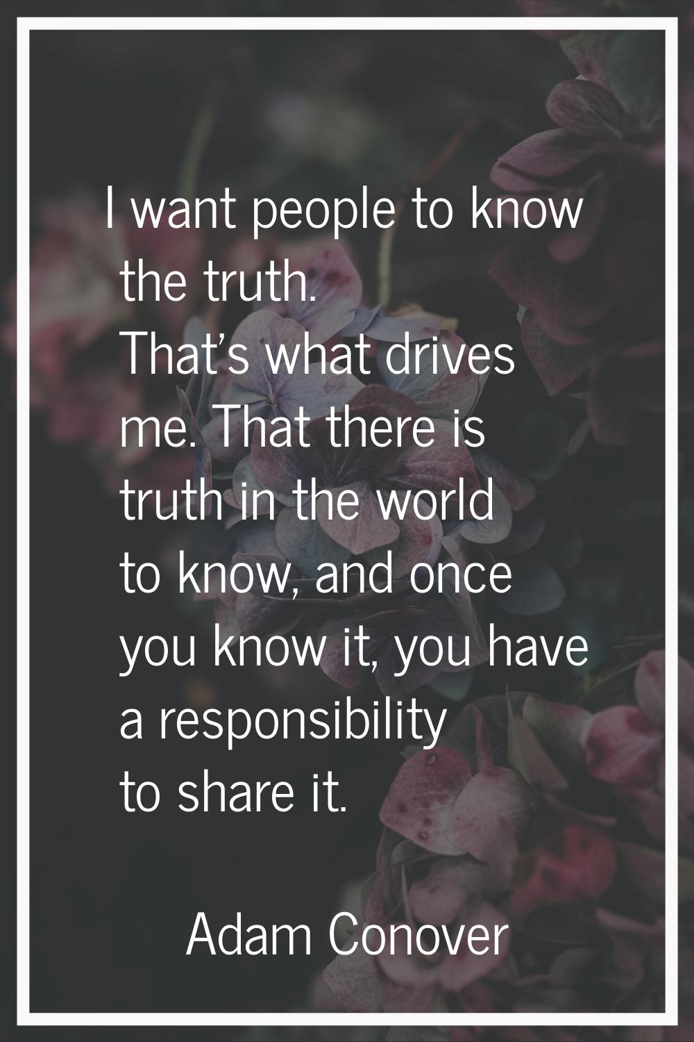 I want people to know the truth. That's what drives me. That there is truth in the world to know, a