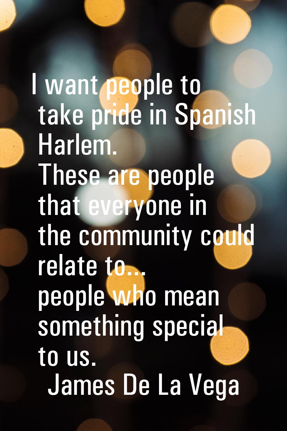 I want people to take pride in Spanish Harlem. These are people that everyone in the community coul