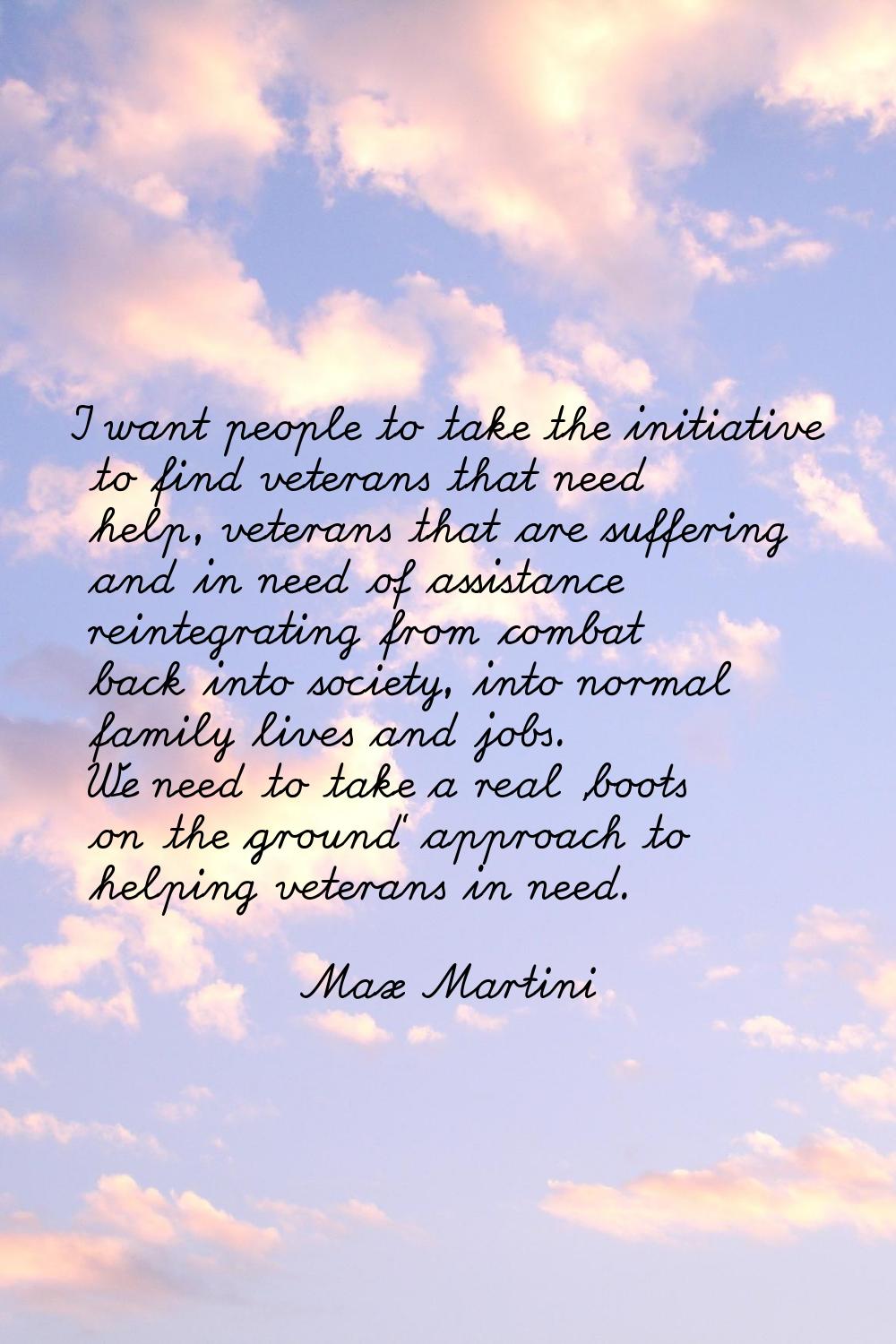 I want people to take the initiative to find veterans that need help, veterans that are suffering a