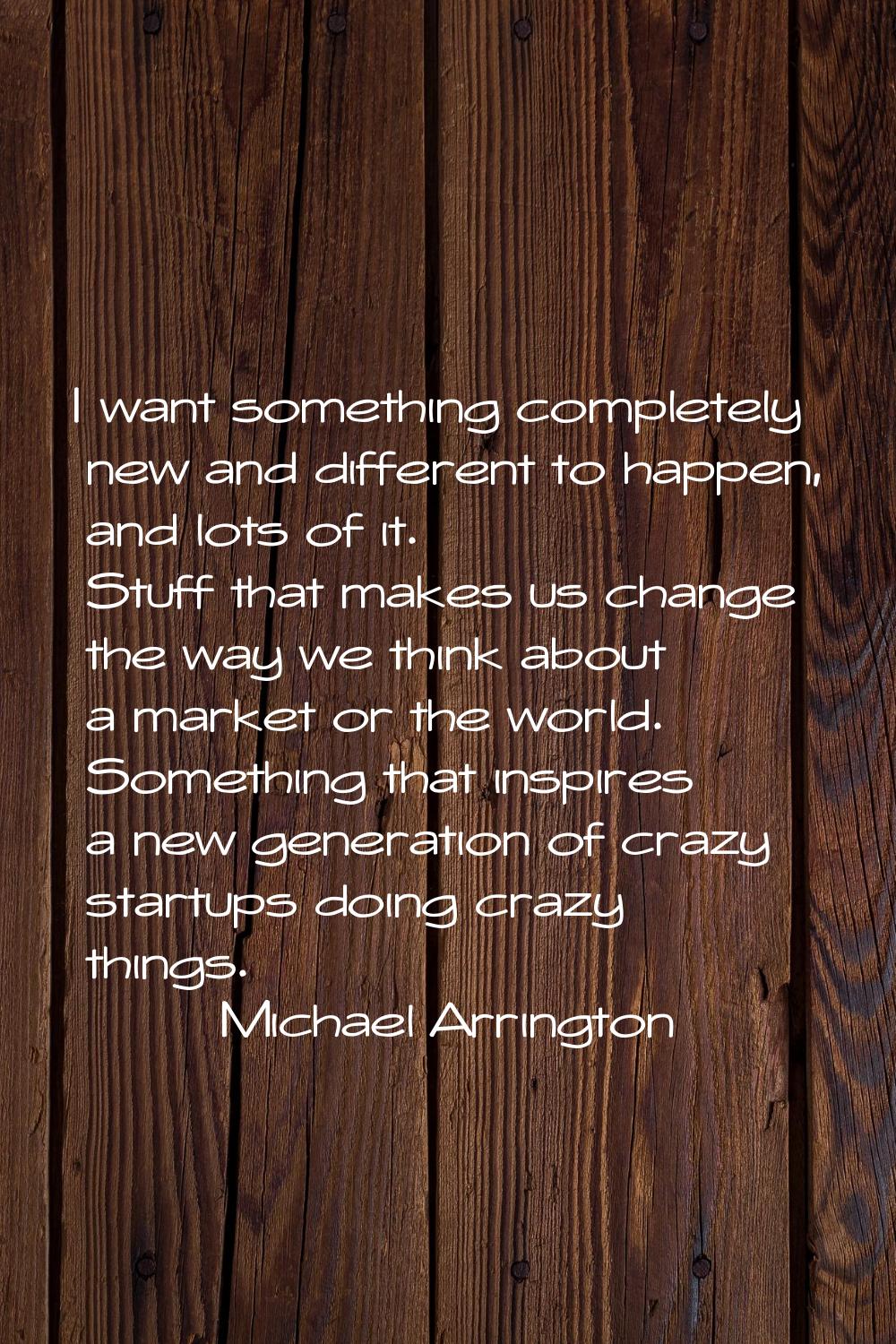 I want something completely new and different to happen, and lots of it. Stuff that makes us change