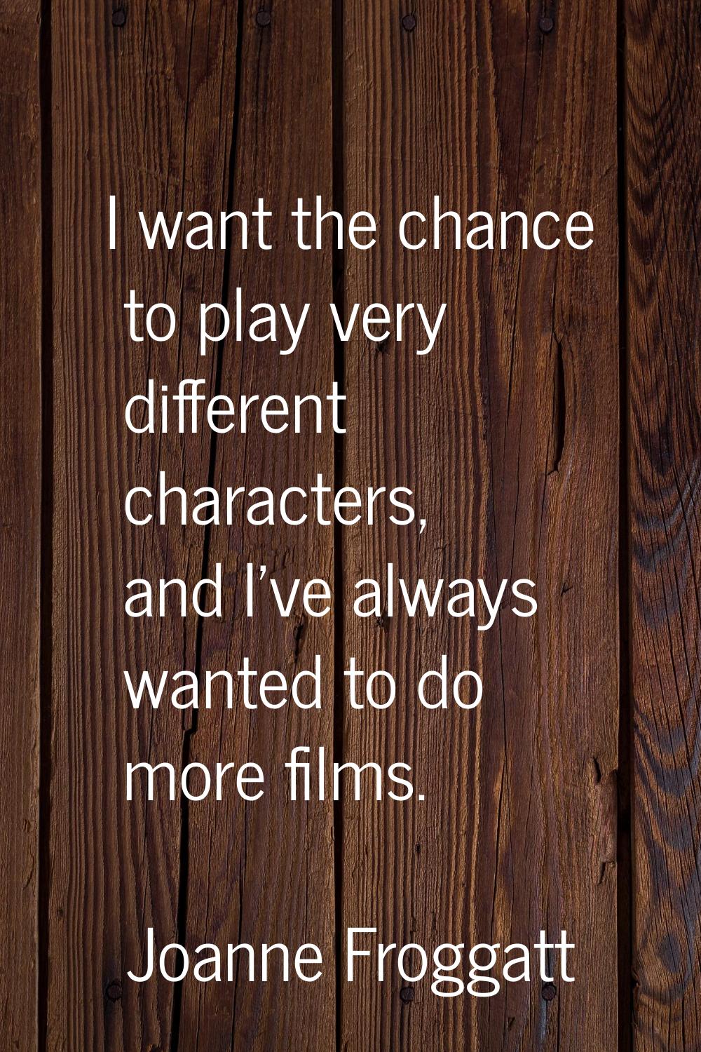 I want the chance to play very different characters, and I've always wanted to do more films.