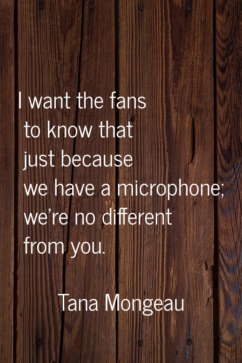 I want the fans to know that just because we have a microphone; we're no different from you.