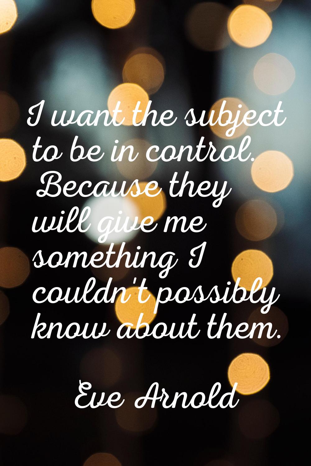 I want the subject to be in control. Because they will give me something I couldn't possibly know a