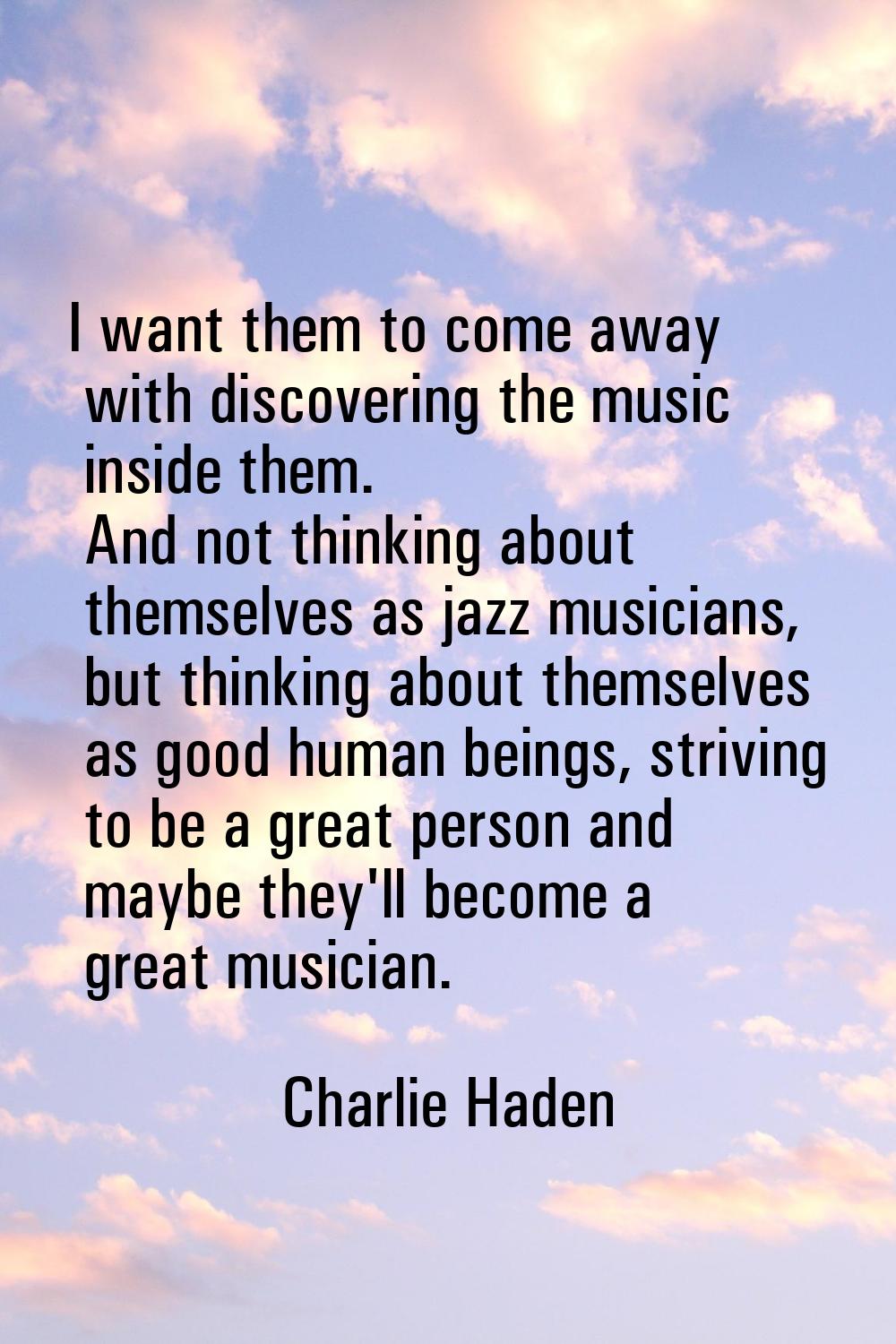 I want them to come away with discovering the music inside them. And not thinking about themselves 