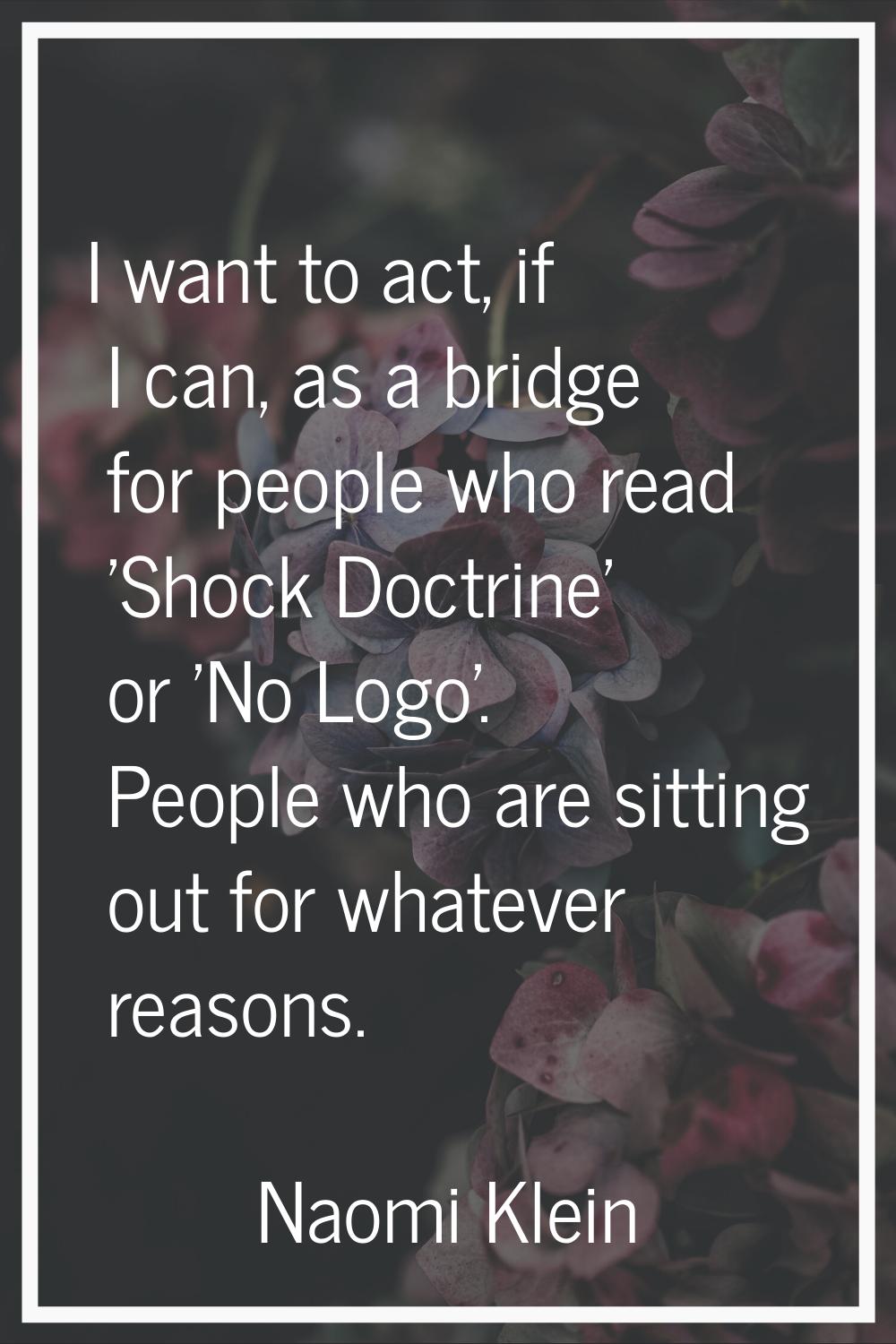 I want to act, if I can, as a bridge for people who read 'Shock Doctrine' or 'No Logo'. People who 