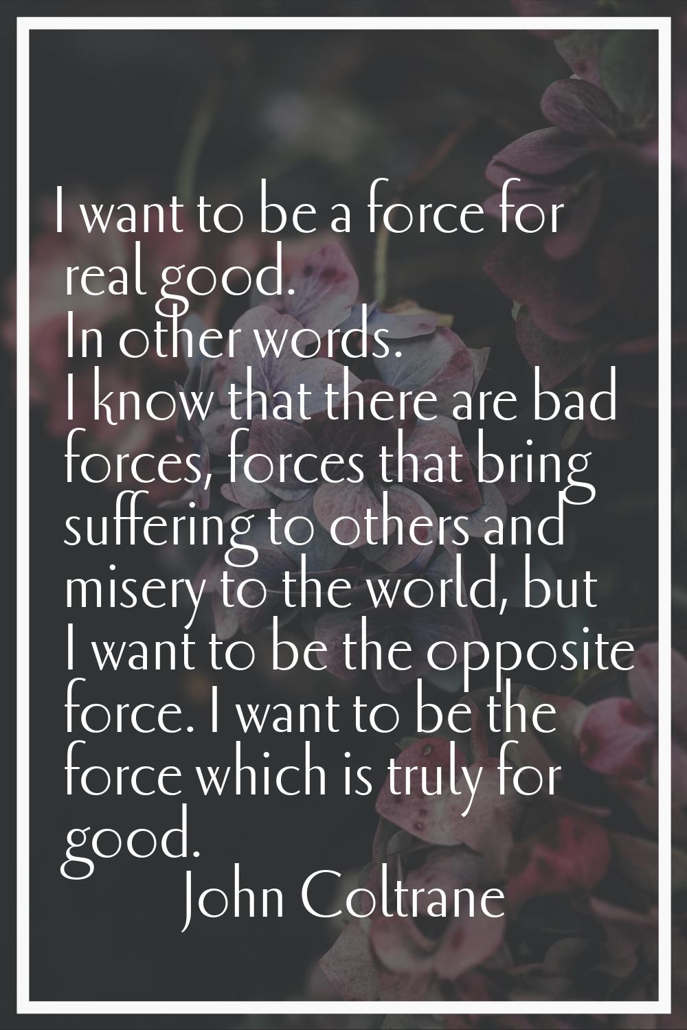 I want to be a force for real good. In other words. I know that there are bad forces, forces that b