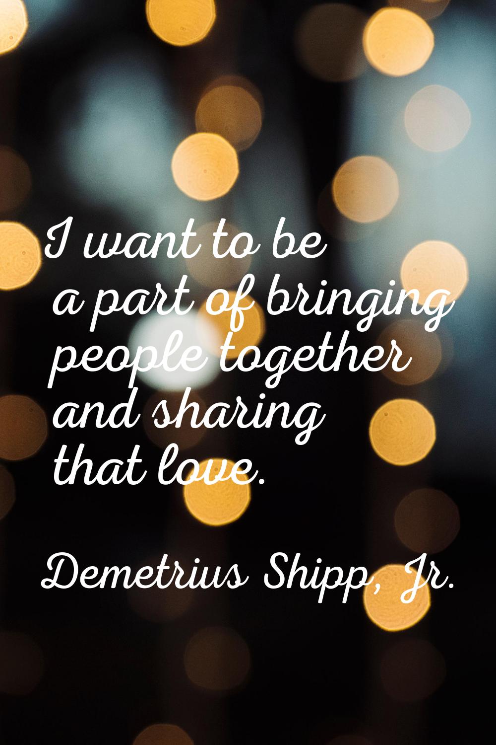 I want to be a part of bringing people together and sharing that love.