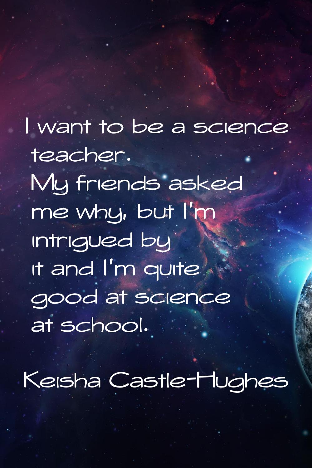 I want to be a science teacher. My friends asked me why, but I'm intrigued by it and I'm quite good