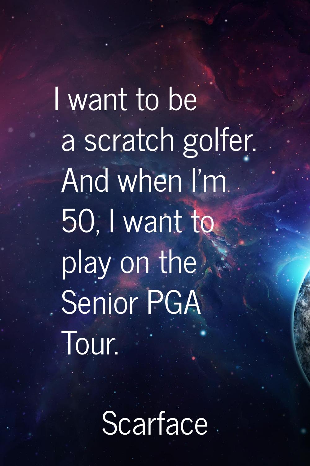 I want to be a scratch golfer. And when I'm 50, I want to play on the Senior PGA Tour.