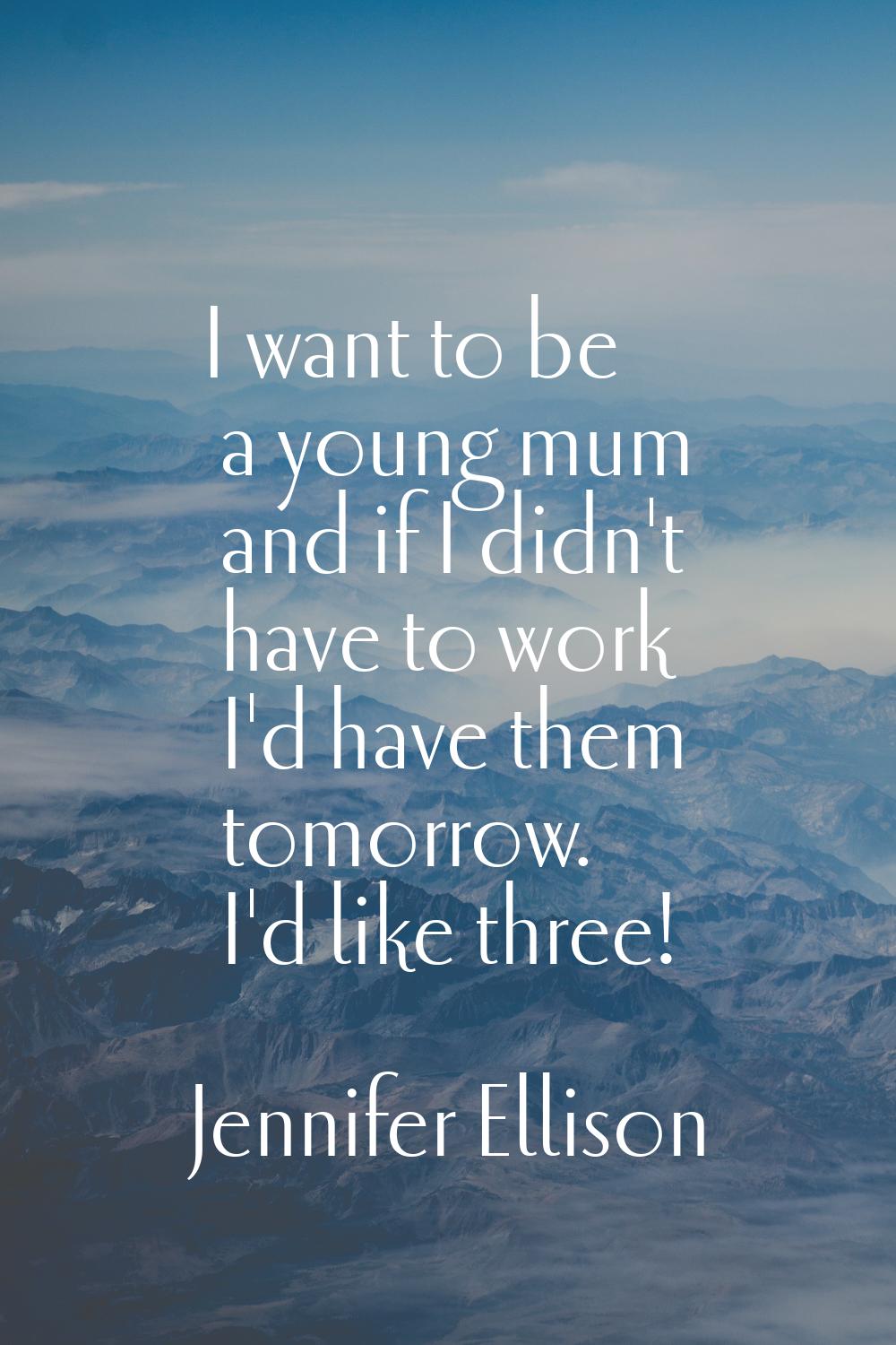 I want to be a young mum and if I didn't have to work I'd have them tomorrow. I'd like three!
