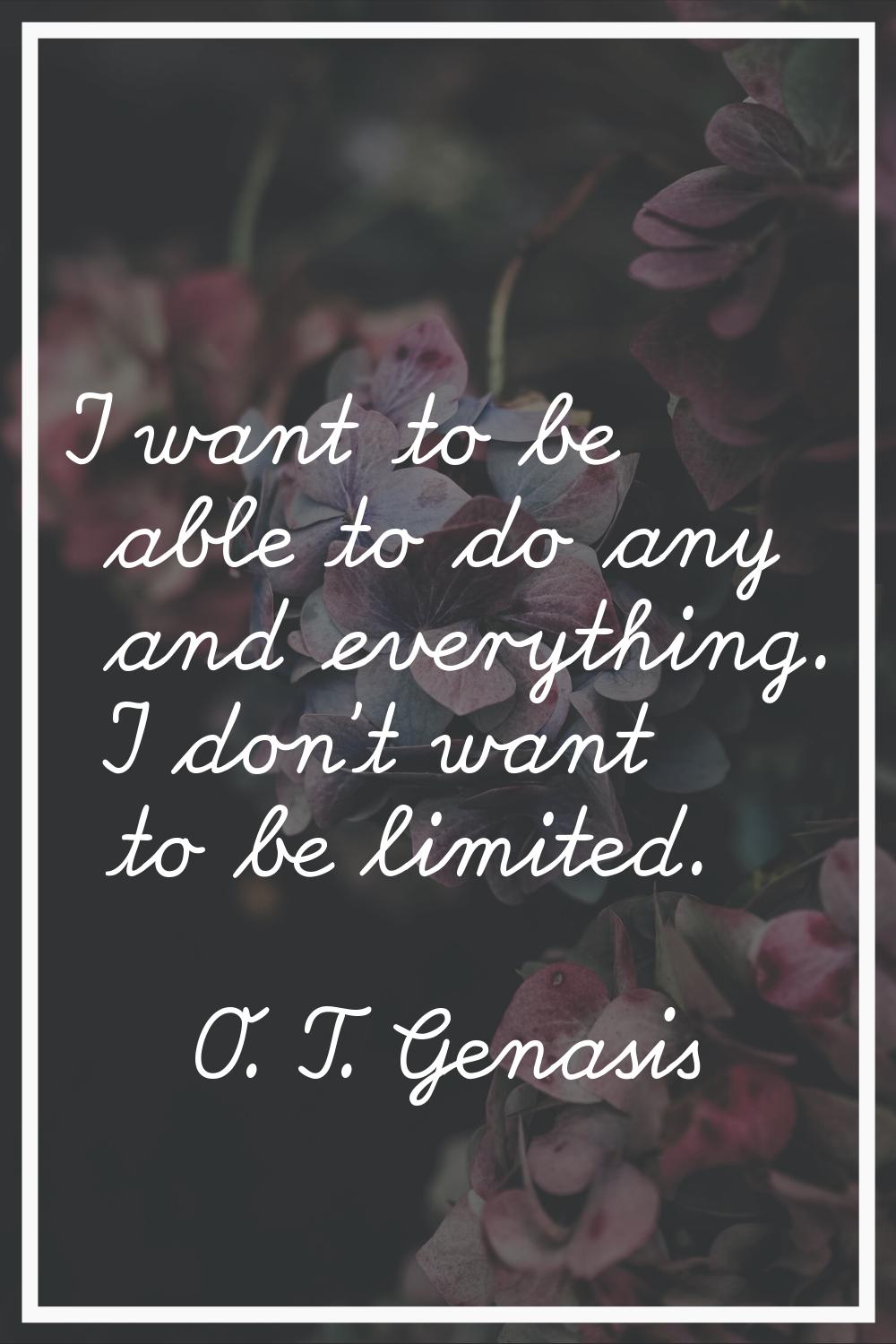 I want to be able to do any and everything. I don't want to be limited.