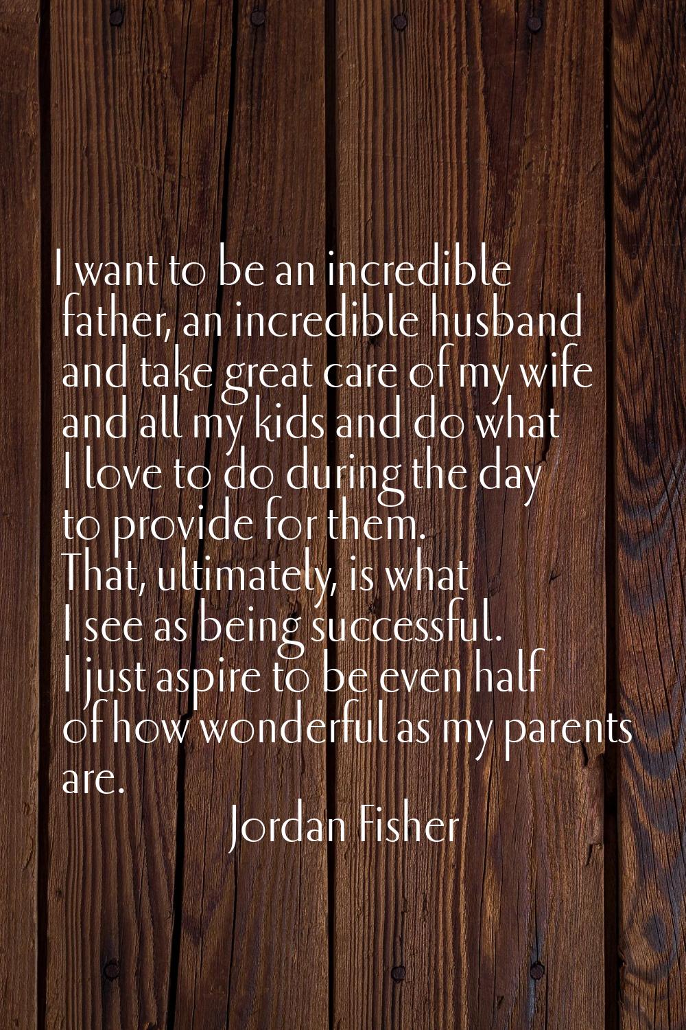 I want to be an incredible father, an incredible husband and take great care of my wife and all my 