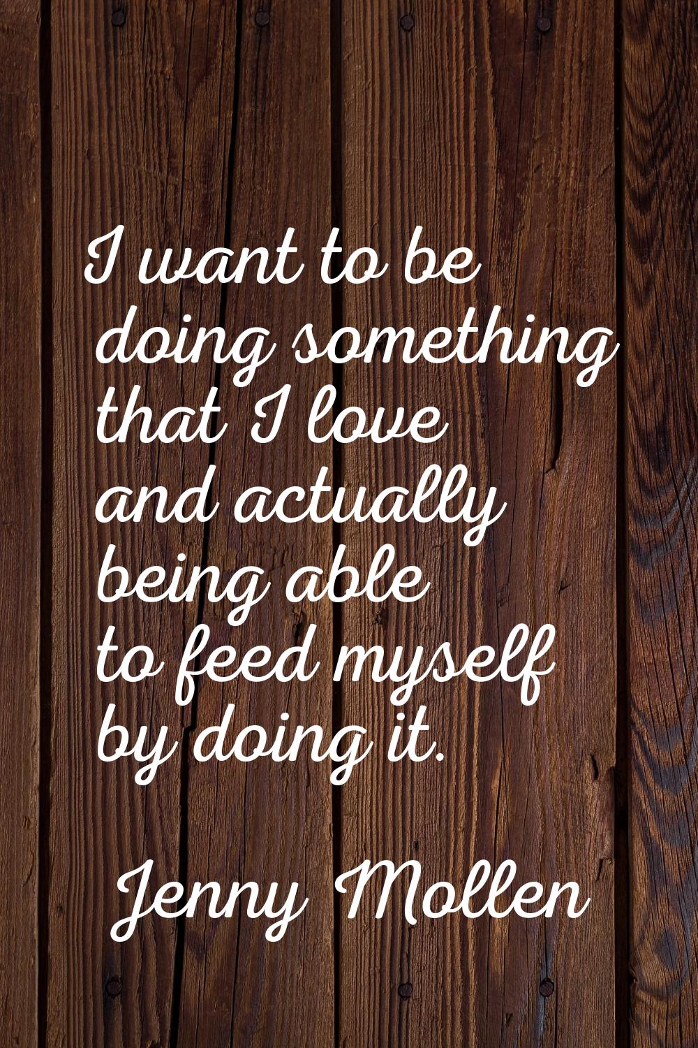 I want to be doing something that I love and actually being able to feed myself by doing it.
