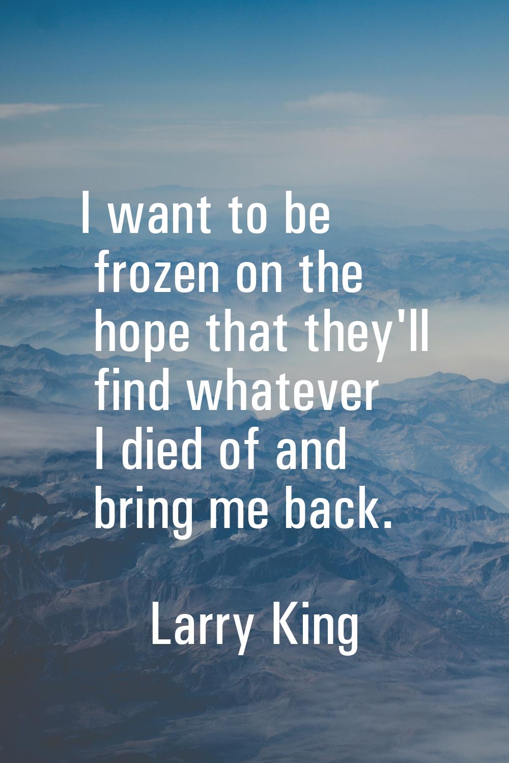 I want to be frozen on the hope that they'll find whatever I died of and bring me back.