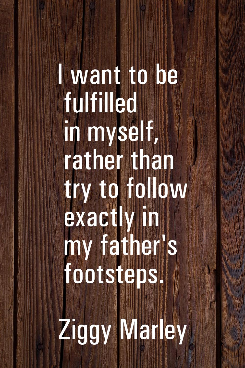 I want to be fulfilled in myself, rather than try to follow exactly in my father's footsteps.