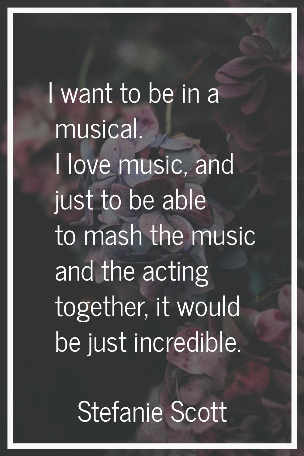 I want to be in a musical. I love music, and just to be able to mash the music and the acting toget