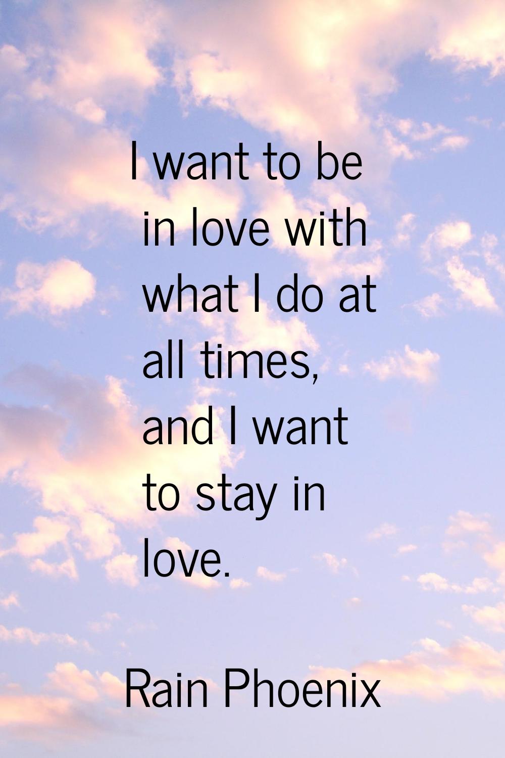 I want to be in love with what I do at all times, and I want to stay in love.