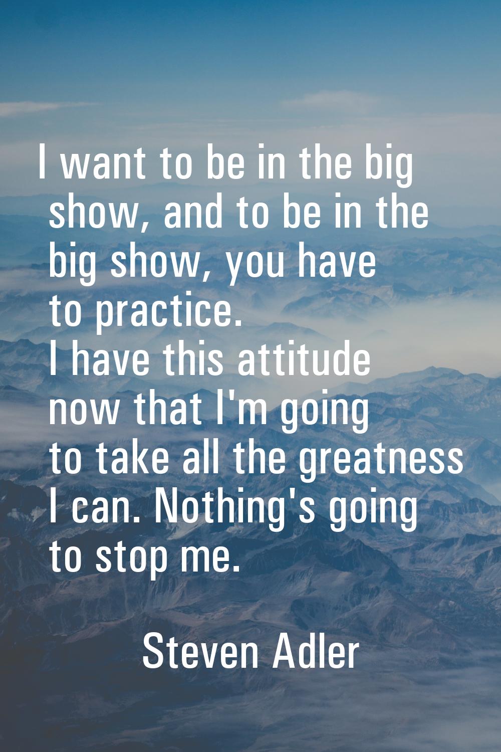 I want to be in the big show, and to be in the big show, you have to practice. I have this attitude