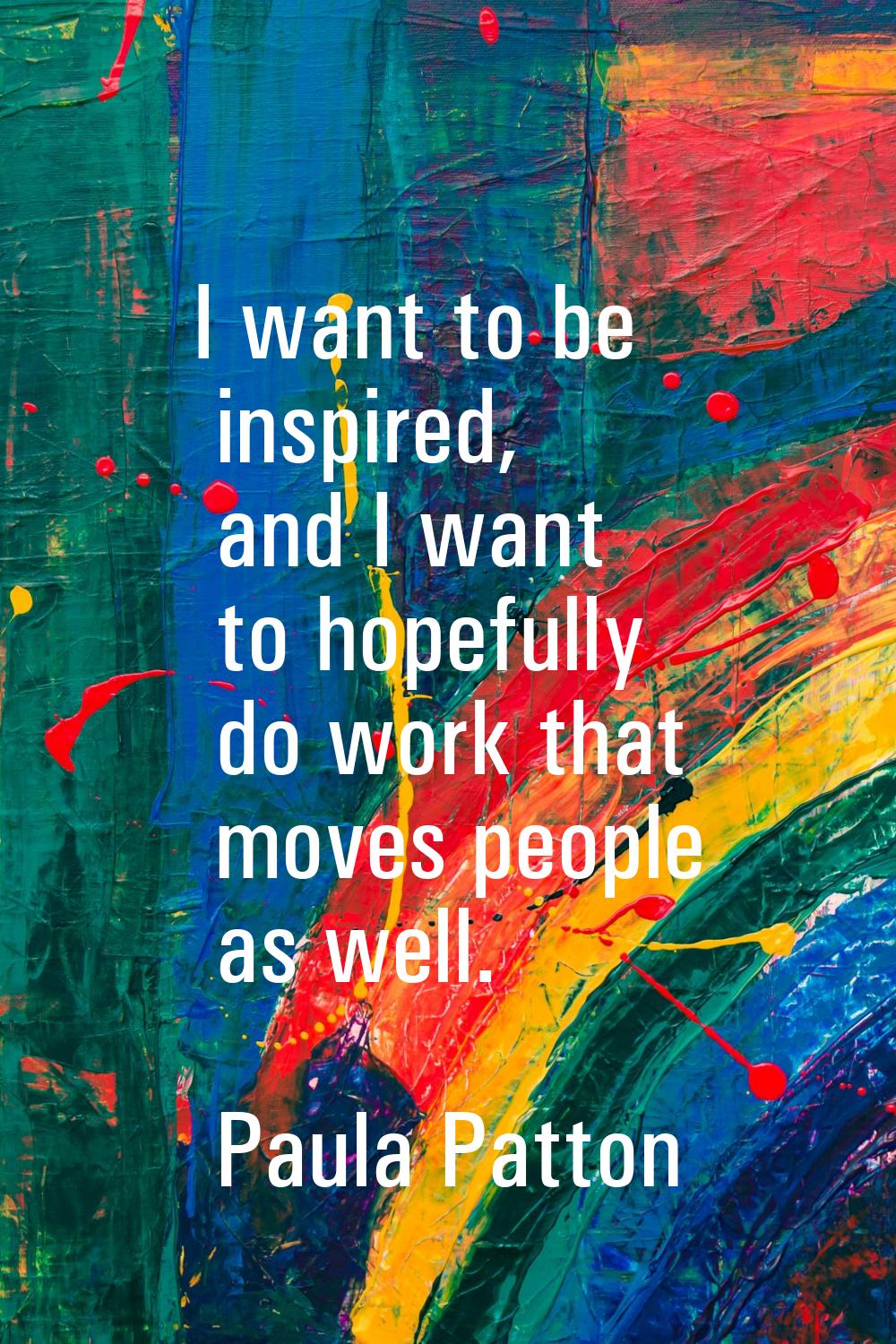 I want to be inspired, and I want to hopefully do work that moves people as well.