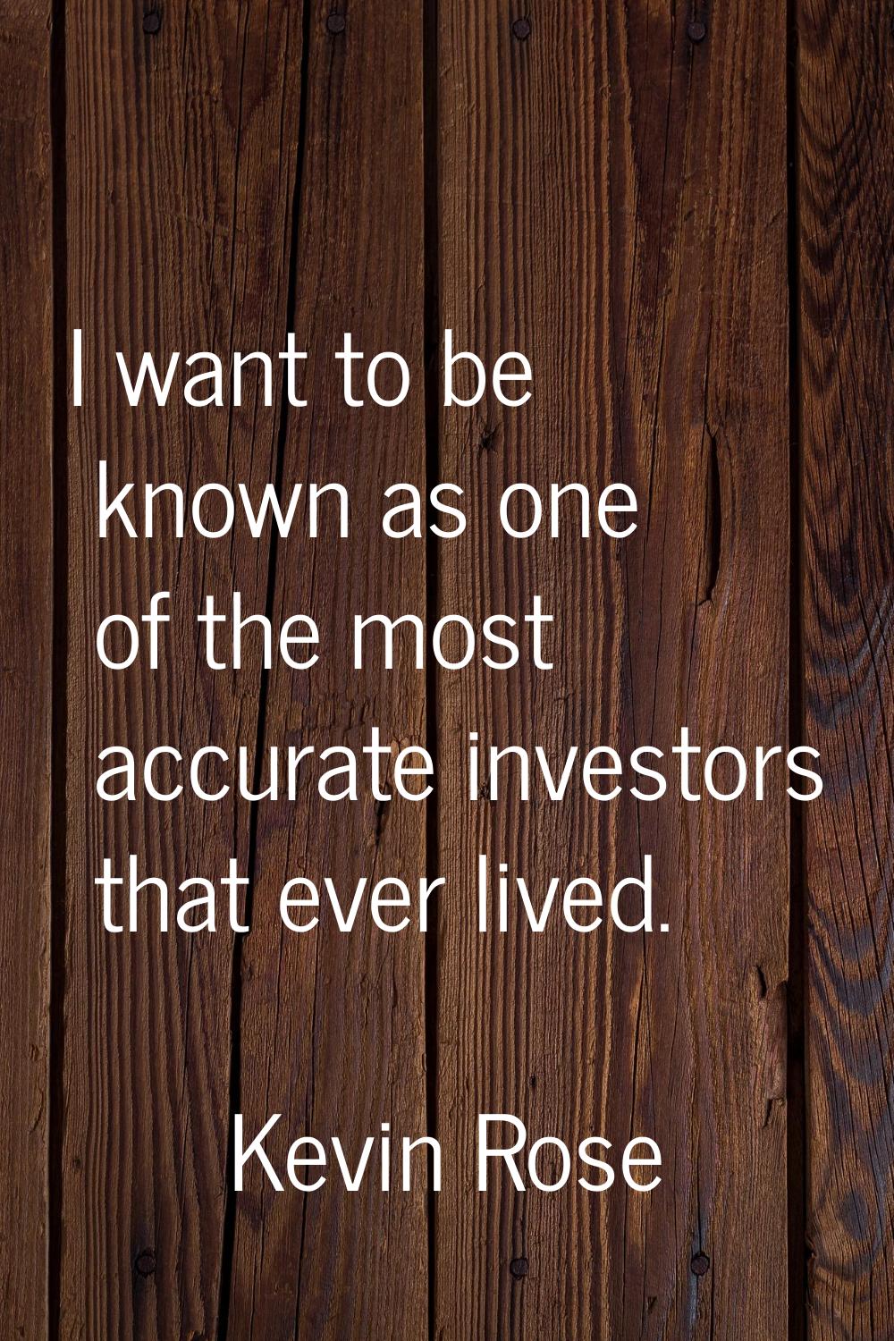 I want to be known as one of the most accurate investors that ever lived.