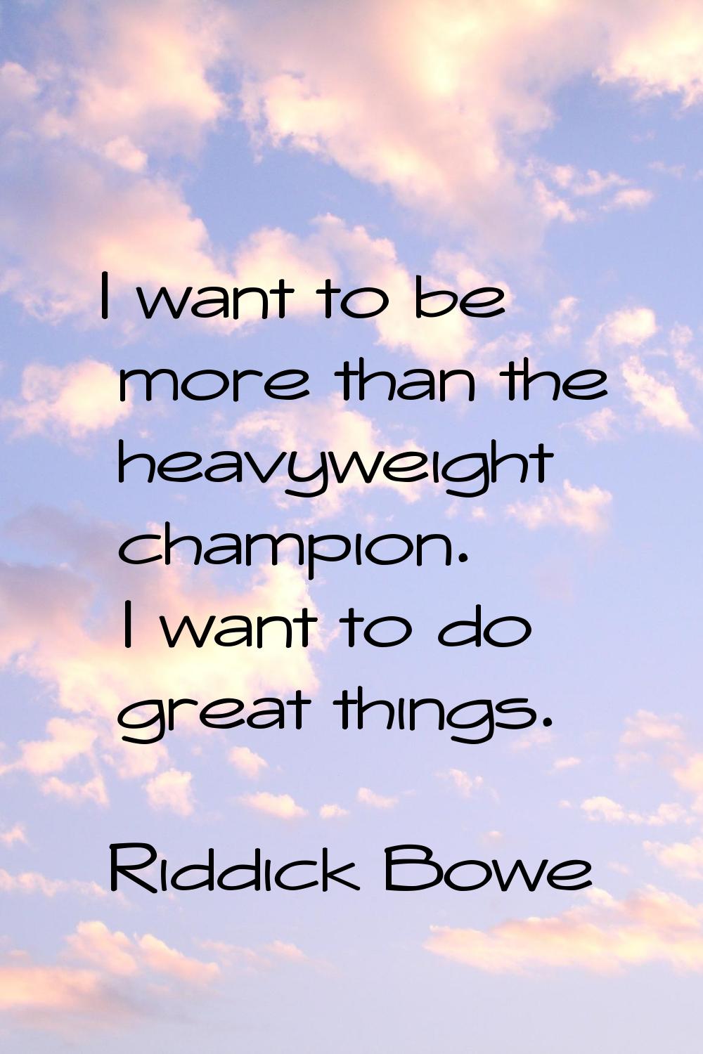 I want to be more than the heavyweight champion. I want to do great things.