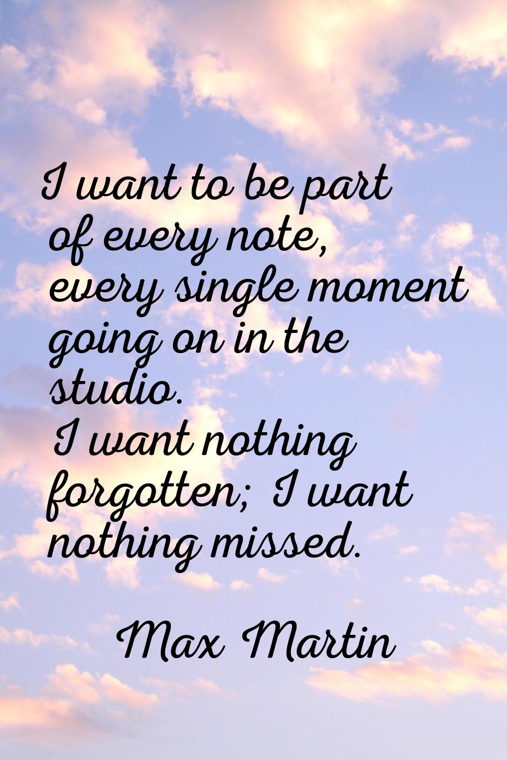 I want to be part of every note, every single moment going on in the studio. I want nothing forgott