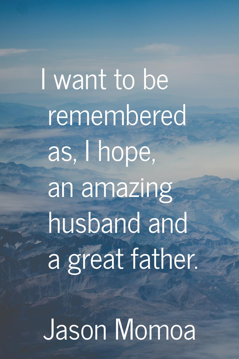 I want to be remembered as, I hope, an amazing husband and a great father.