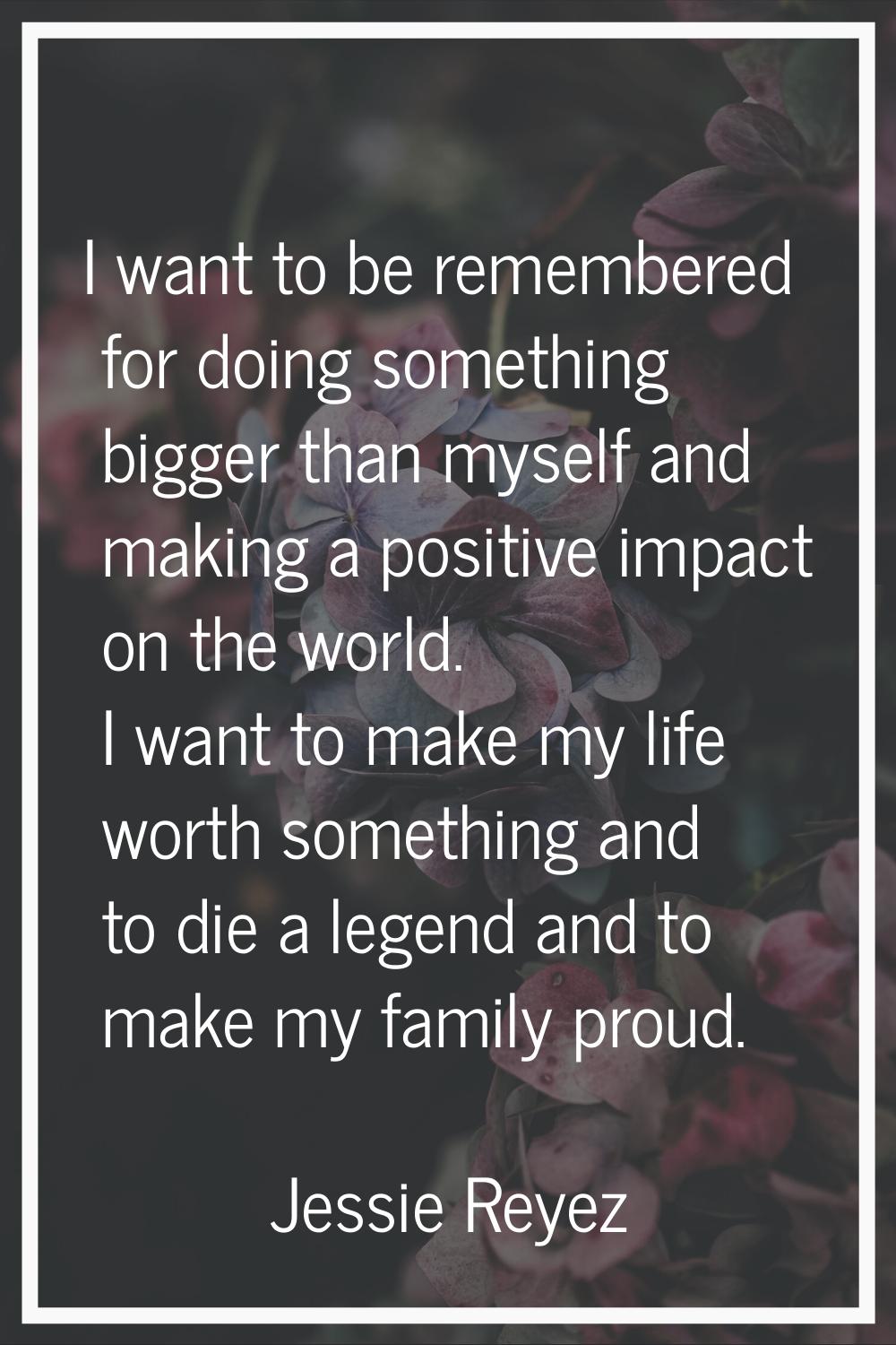 I want to be remembered for doing something bigger than myself and making a positive impact on the 