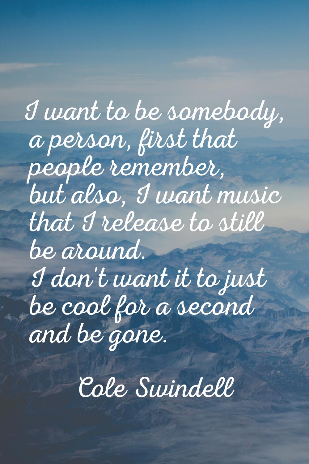 I want to be somebody, a person, first that people remember, but also, I want music that I release 