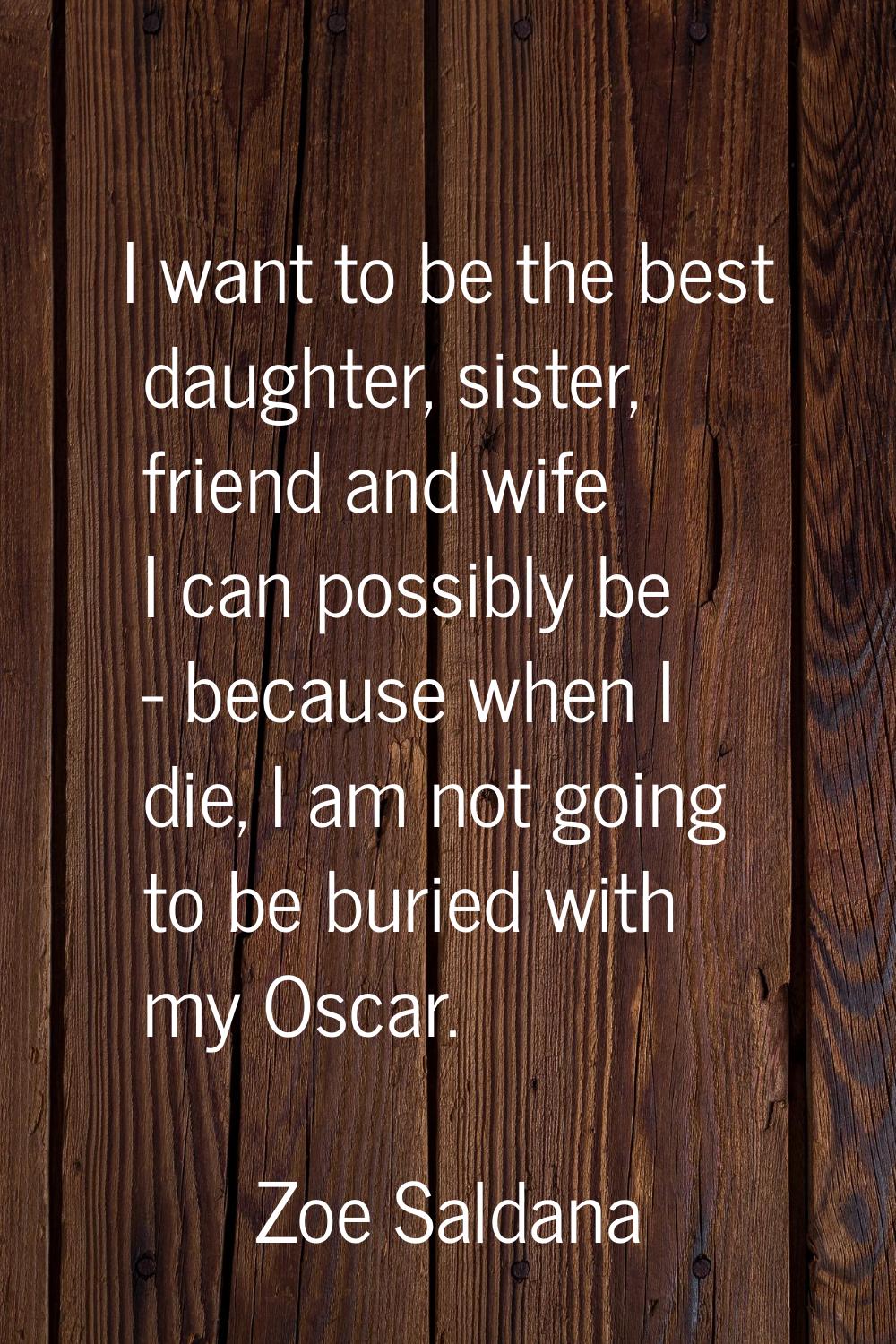 I want to be the best daughter, sister, friend and wife I can possibly be - because when I die, I a