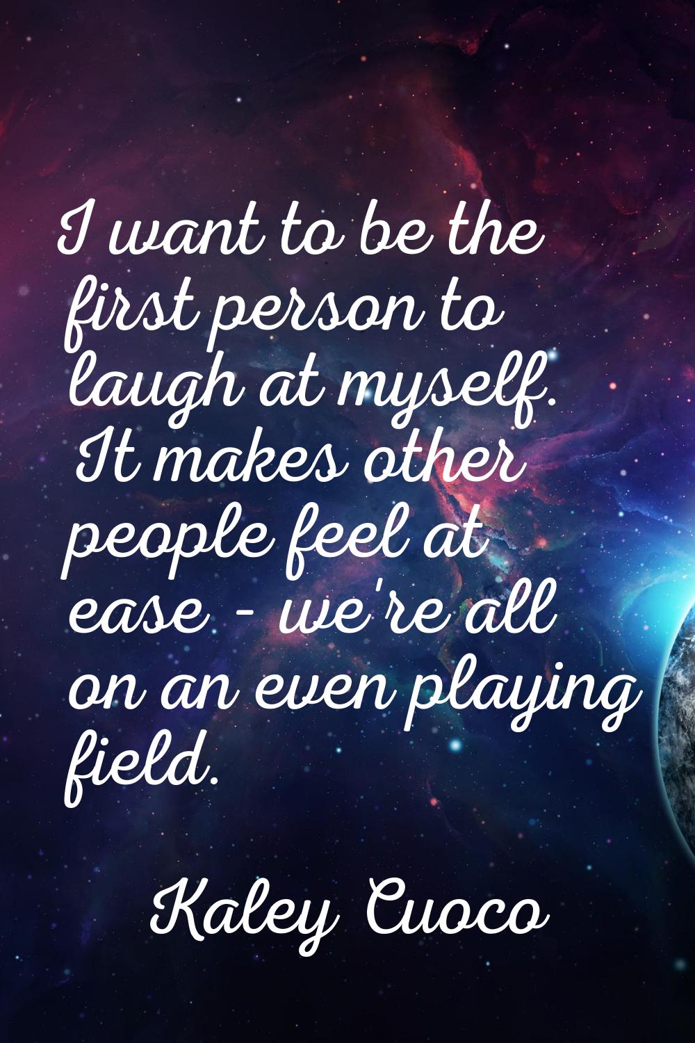 I want to be the first person to laugh at myself. It makes other people feel at ease - we're all on